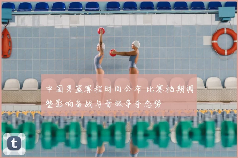中国男篮赛程时间公布 比赛档期调整影响备战与晋级争夺态势