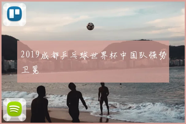 2019成都乒乓球世界杯中国队强势卫冕