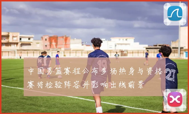 中国男篮赛程公布多场热身与资格赛将检验阵容并影响出线前景