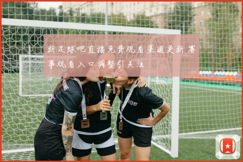 新足球吧直播免费观看渠道更新 赛事观看入口调整引关注