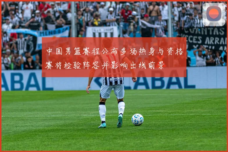 中国男篮赛程公布多场热身与资格赛将检验阵容并影响出线前景
