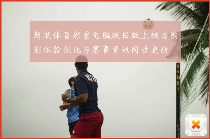 新浪体育彩票电脑版旧版上线后购彩体验优化与赛事资讯同步更新