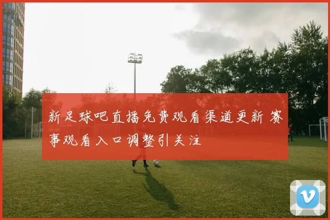 新足球吧直播免费观看渠道更新 赛事观看入口调整引关注