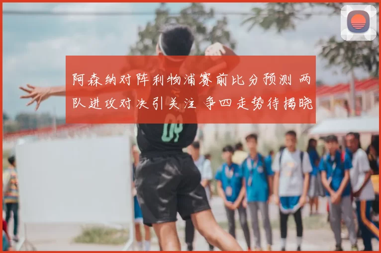 阿森纳对阵利物浦赛前比分预测 两队进攻对决引关注 争四走势待揭晓