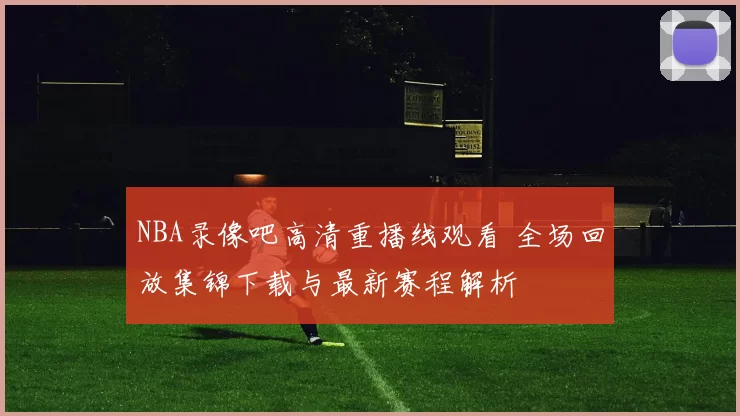 NBA录像吧高清重播线观看 全场回放集锦下载与最新赛程解析