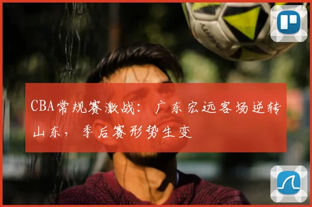CBA常规赛激战：广东宏远客场逆转山东，季后赛形势生变