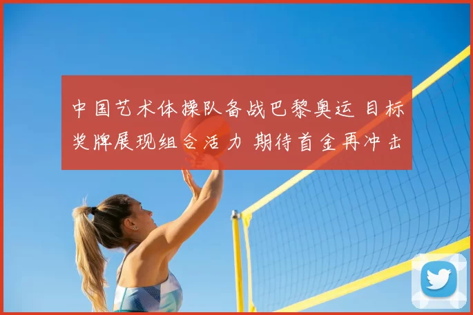 中国艺术体操队备战巴黎奥运 目标奖牌展现组合活力 期待首金再冲击