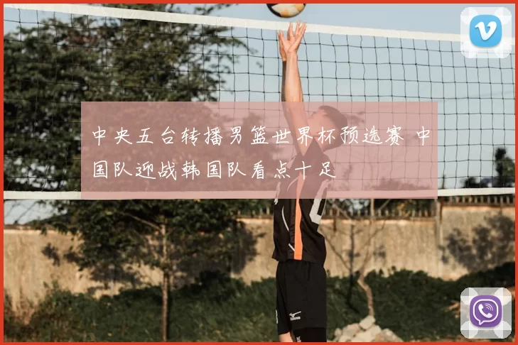 中央五台转播男篮世界杯预选赛 中国队迎战韩国队看点十足