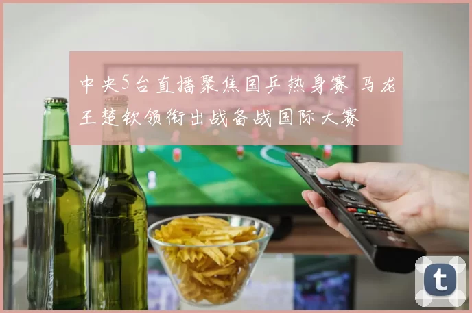 中央5台直播聚焦国乒热身赛 马龙王楚钦领衔出战备战国际大赛