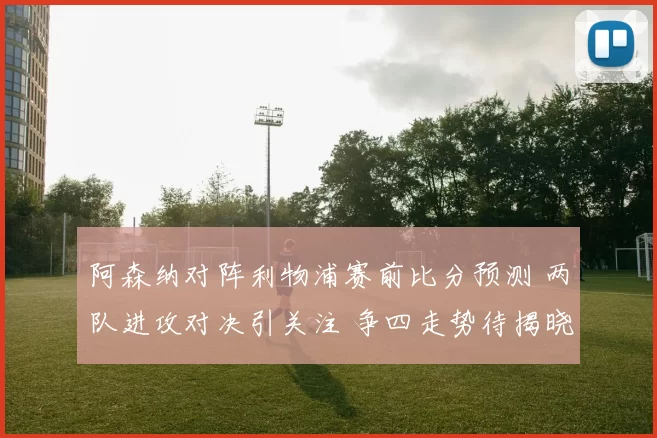 阿森纳对阵利物浦赛前比分预测 两队进攻对决引关注 争四走势待揭晓