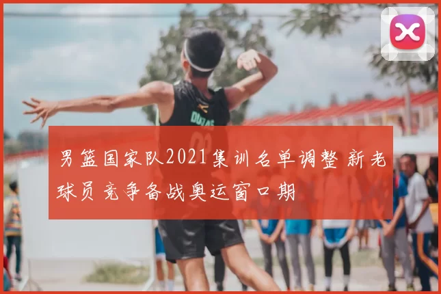男篮国家队2021集训名单调整 新老球员竞争备战奥运窗口期