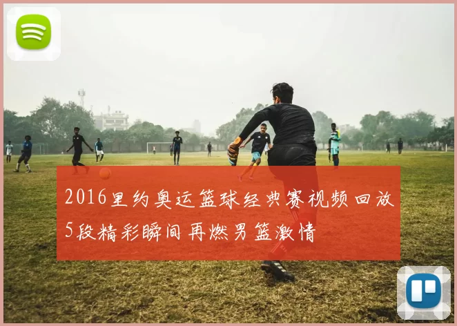 2016里约奥运篮球经典赛视频回放5段精彩瞬间再燃男篮激情