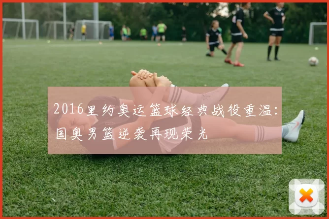 2016里约奥运篮球经典战役重温:国奥男篮逆袭再现荣光