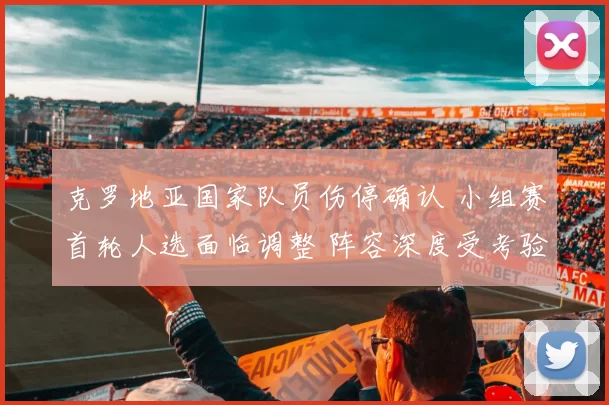 克罗地亚国家队员伤停确认 小组赛首轮人选面临调整 阵容深度受考验