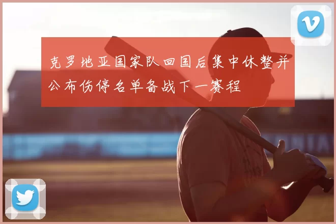 克罗地亚国家队回国后集中休整并公布伤停名单备战下一赛程