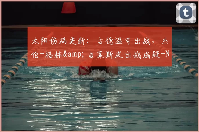 太阳伤病更新：古德温可出战，杰伦-格林&amp;吉莱斯皮出战成疑-NBA新闻