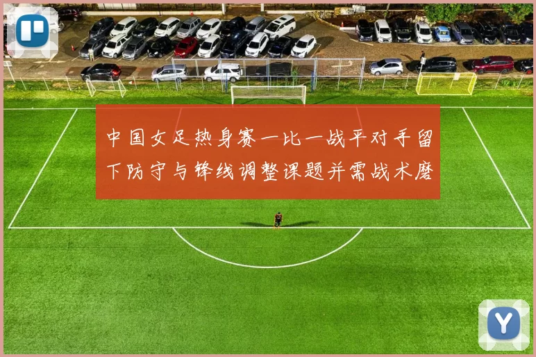 中国女足热身赛一比一战平对手留下防守与锋线调整课题并需战术磨合