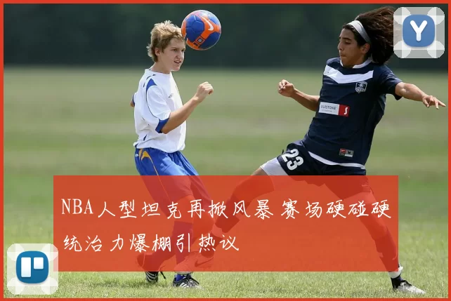 NBA人型坦克再掀风暴 赛场硬碰硬统治力爆棚引热议