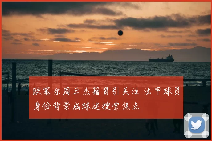 欧塞尔周云杰籍贯引关注 法甲球员身份背景成球迷搜索焦点
