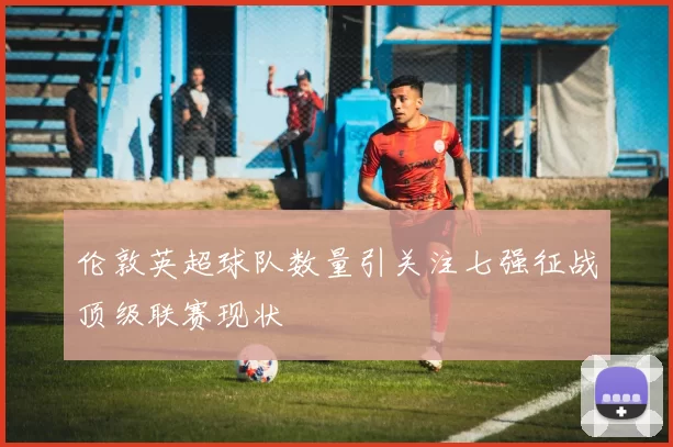 伦敦英超球队数量引关注七强征战顶级联赛现状