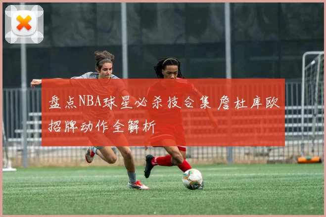 盘点NBA球星必杀技合集 詹杜库欧招牌动作全解析