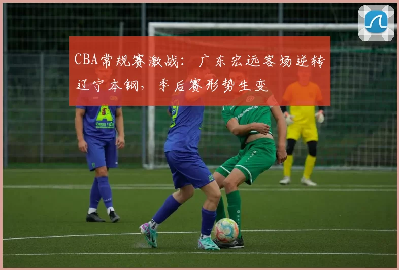 CBA常规赛激战：广东宏远客场逆转辽宁本钢，季后赛形势生变