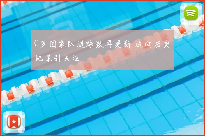 C罗国家队进球数再更新 迈向历史纪录引关注