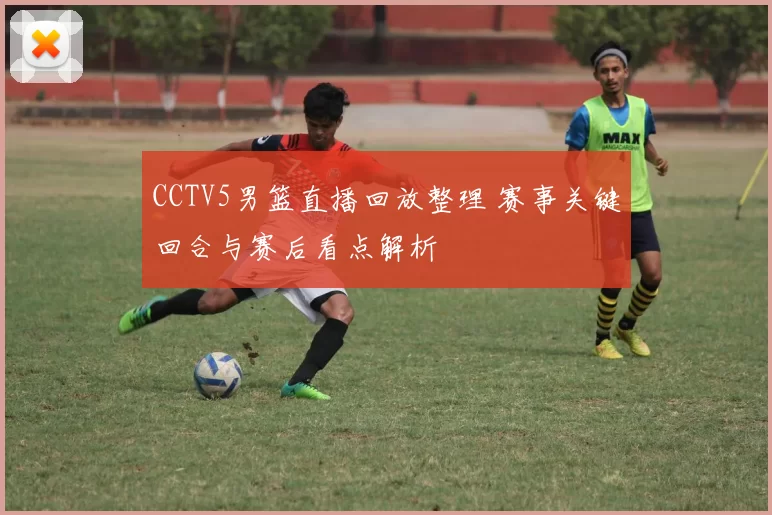 CCTV5男篮直播回放整理 赛事关键回合与赛后看点解析