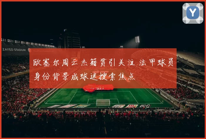 欧塞尔周云杰籍贯引关注 法甲球员身份背景成球迷搜索焦点
