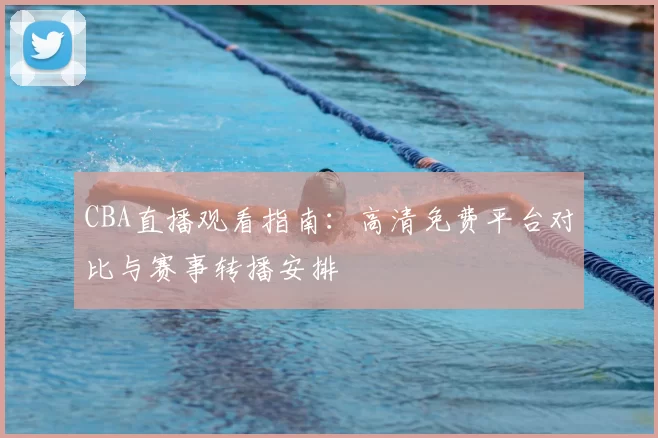 CBA直播观看指南：高清免费平台对比与赛事转播安排