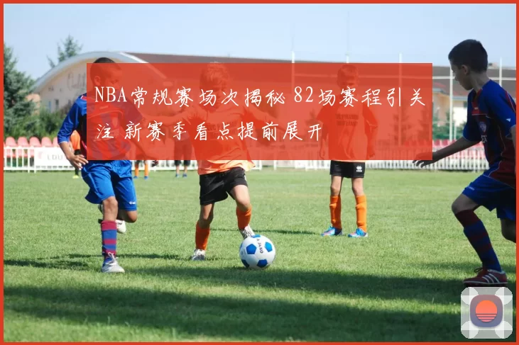 NBA常规赛场次揭秘 82场赛程引关注 新赛季看点提前展开