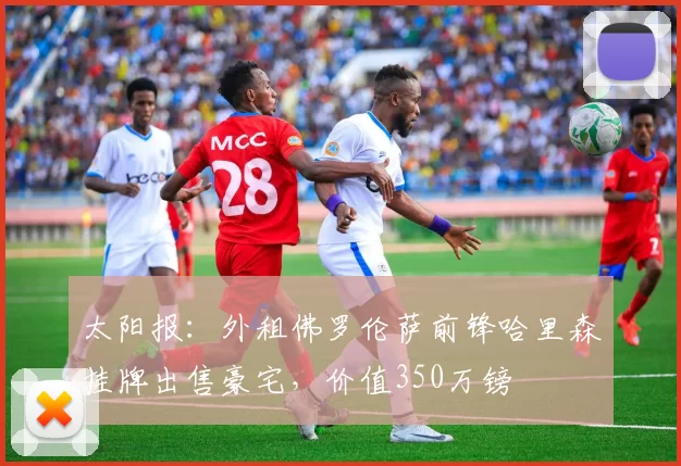 太阳报：外租佛罗伦萨前锋哈里森挂牌出售豪宅，价值350万镑