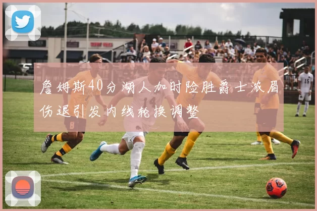 詹姆斯40分湖人加时险胜爵士浓眉伤退引发内线轮换调整