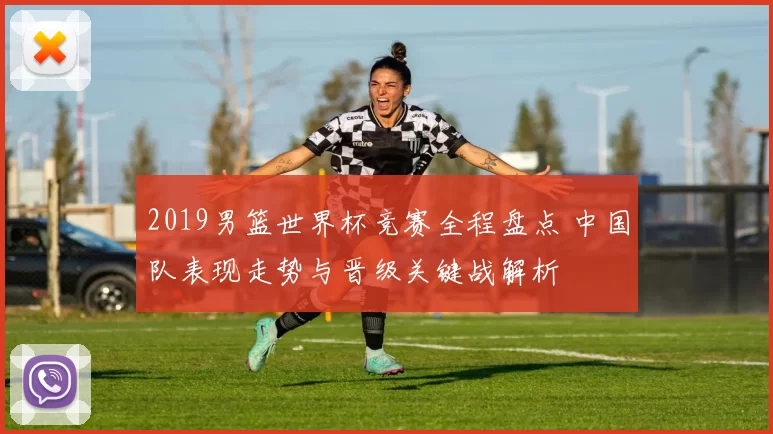 2019男篮世界杯竞赛全程盘点 中国队表现走势与晋级关键战解析