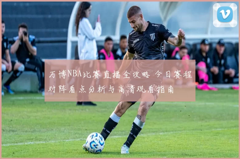 万博NBA比赛直播全攻略 今日赛程对阵看点分析与高清观看指南