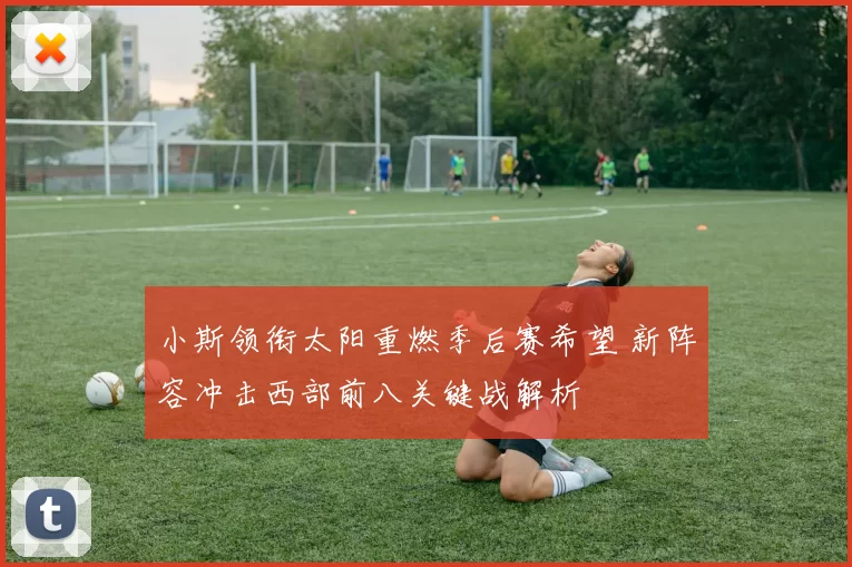 小斯领衔太阳重燃季后赛希望 新阵容冲击西部前八关键战解析