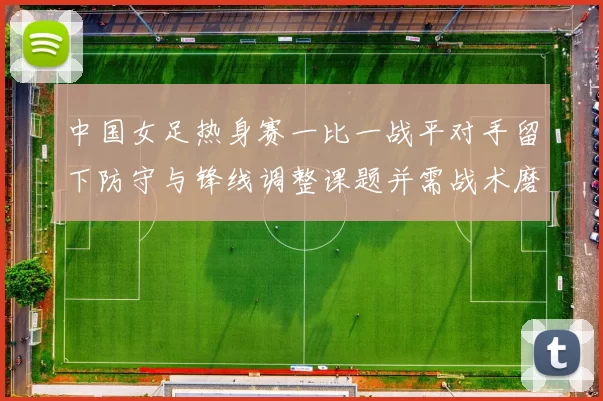 中国女足热身赛一比一战平对手留下防守与锋线调整课题并需战术磨合