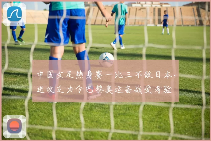 中国女足热身赛一比三不敌日本，进攻乏力令巴黎奥运备战受考验