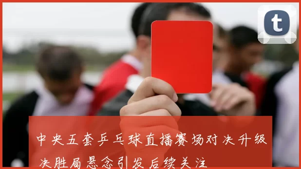 中央五套乒乓球直播赛场对决升级 决胜局悬念引发后续关注
