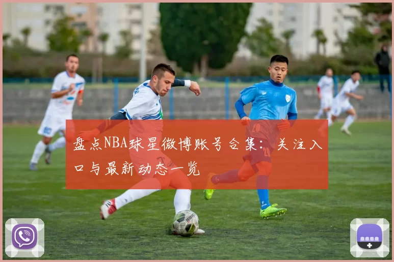 盘点NBA球星微博账号合集:关注入口与最新动态一览