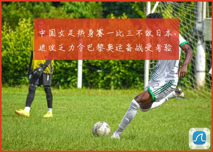 中国女足热身赛一比三不敌日本，进攻乏力令巴黎奥运备战受考验