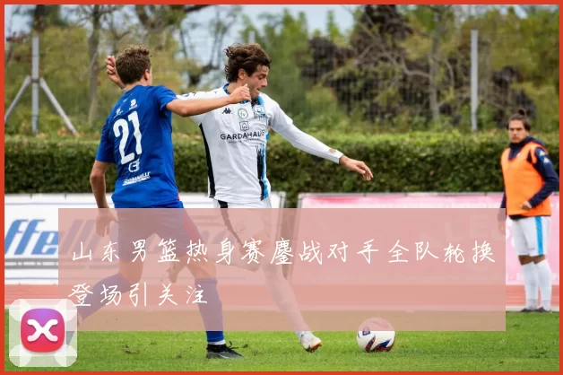 山东男篮热身赛鏖战对手全队轮换登场引关注