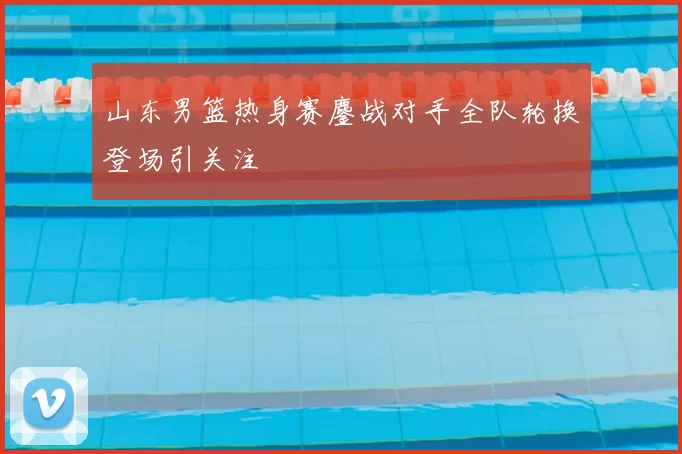 山东男篮热身赛鏖战对手全队轮换登场引关注