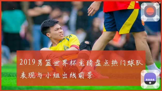 2019男篮世界杯竞猜盘点热门球队表现与小组出线前景