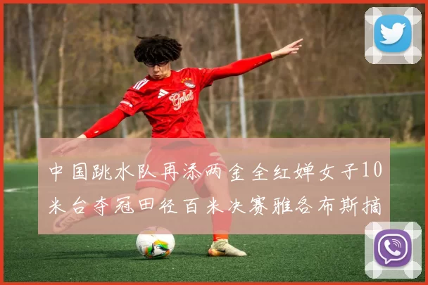 中国跳水队再添两金全红婵女子10米台夺冠田径百米决赛雅各布斯摘金