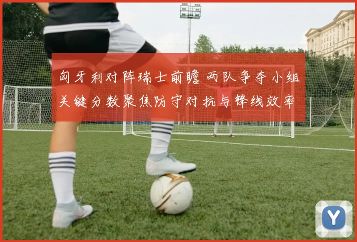 匈牙利对阵瑞士前瞻 两队争夺小组关键分数聚焦防守对抗与锋线效率