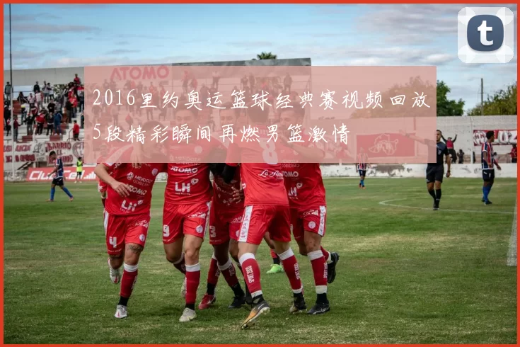 2016里约奥运篮球经典赛视频回放5段精彩瞬间再燃男篮激情