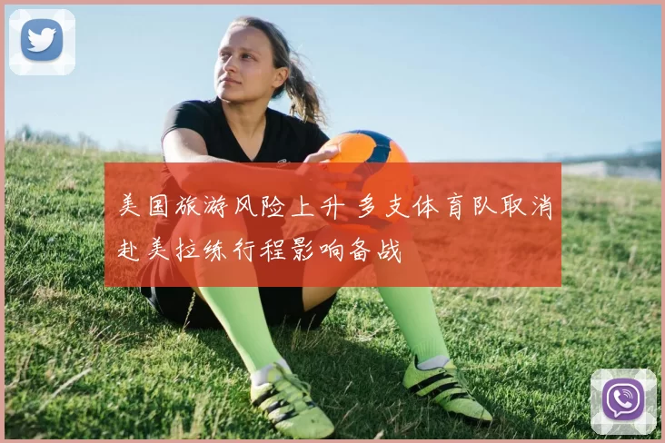 美国旅游风险上升 多支体育队取消赴美拉练行程影响备战