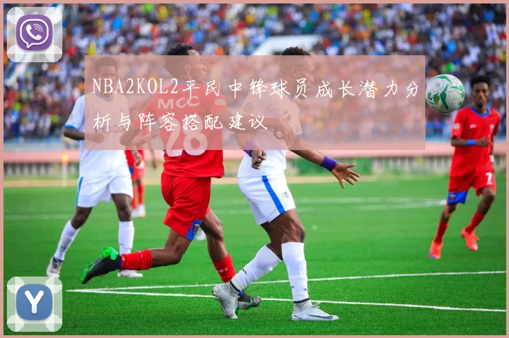 NBA2KOL2平民中锋球员成长潜力分析与阵容搭配建议