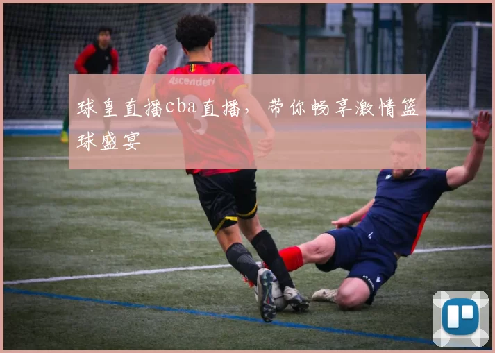 球皇直播cba直播，带你畅享激情篮球盛宴